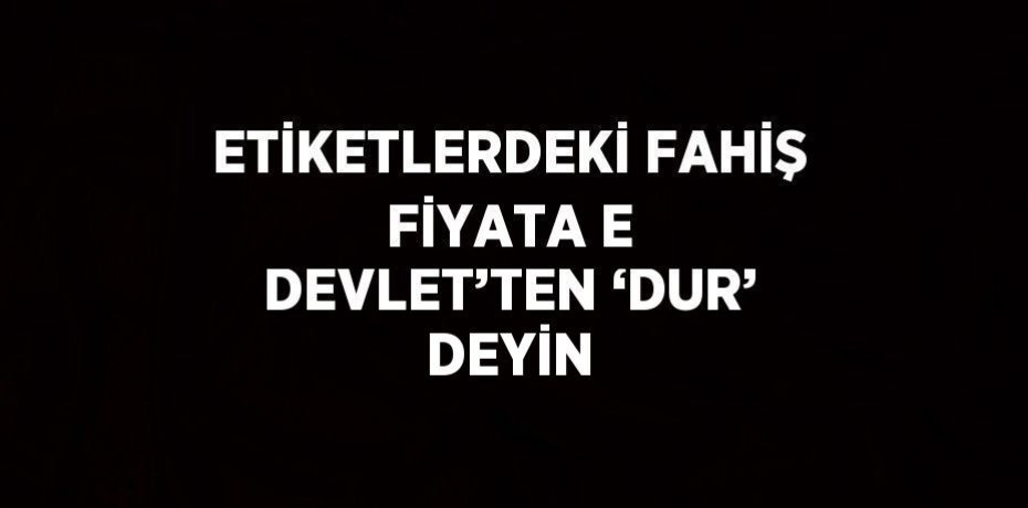 ETİKETLERDEKİ FAHİŞ FİYATA E DEVLET’TEN ‘DUR’ DEYİN