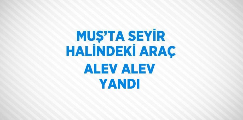 MUŞ’TA SEYİR HALİNDEKİ ARAÇ ALEV ALEV YANDI
