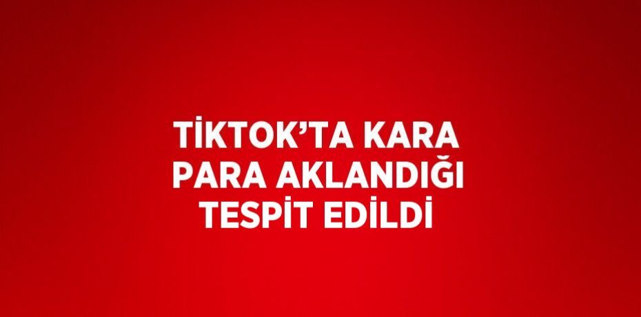 TİKTOK’TA KARA PARA AKLANDIĞI TESPİT EDİLDİ