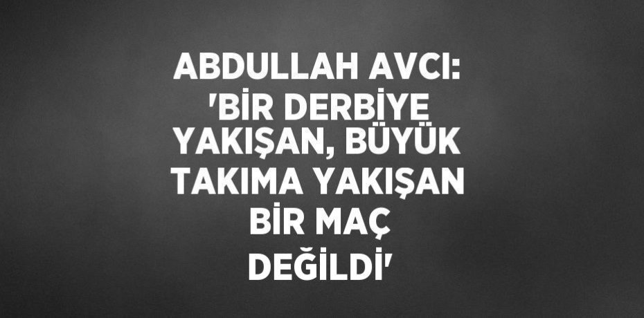 ABDULLAH AVCI: 'BİR DERBİYE YAKIŞAN, BÜYÜK TAKIMA YAKIŞAN BİR MAÇ DEĞİLDİ'