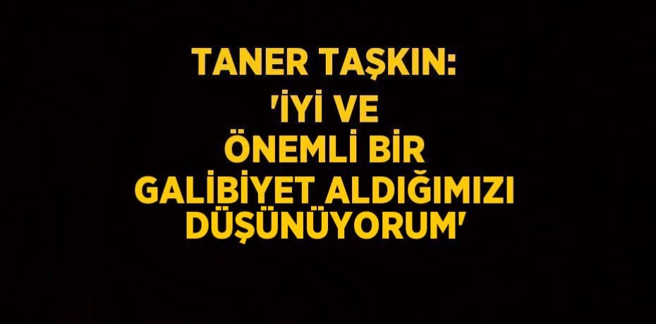 TANER TAŞKIN: 'İYİ VE ÖNEMLİ BİR GALİBİYET ALDIĞIMIZI DÜŞÜNÜYORUM'