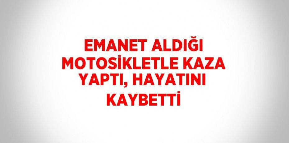 EMANET ALDIĞI MOTOSİKLETLE KAZA YAPTI, HAYATINI KAYBETTİ