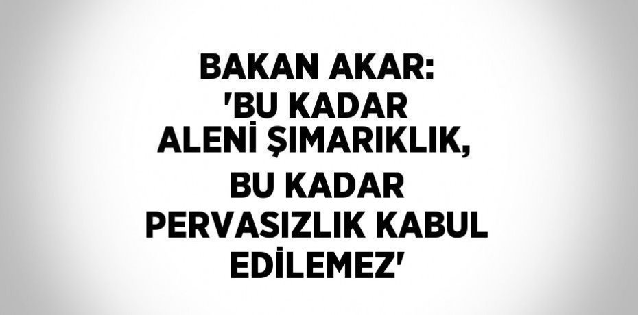 BAKAN AKAR: 'BU KADAR ALENİ ŞIMARIKLIK, BU KADAR PERVASIZLIK KABUL EDİLEMEZ'