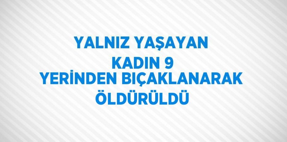 YALNIZ YAŞAYAN KADIN 9 YERİNDEN BIÇAKLANARAK ÖLDÜRÜLDÜ
