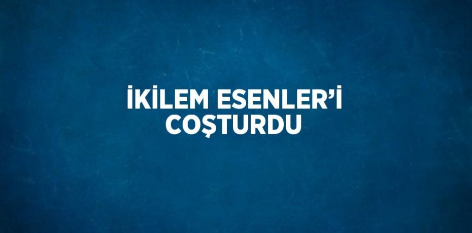 İKİLEM ESENLER’İ COŞTURDU