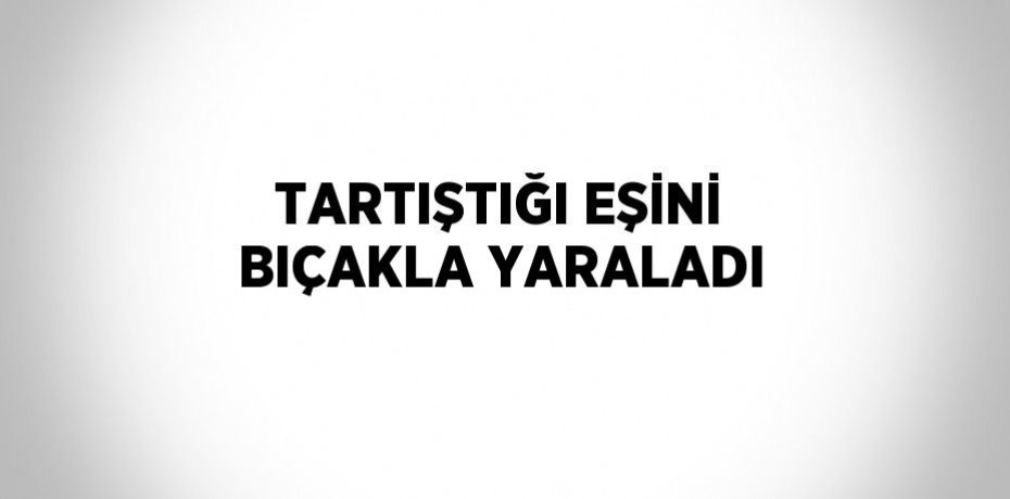 TARTIŞTIĞI EŞİNİ BIÇAKLA YARALADI
