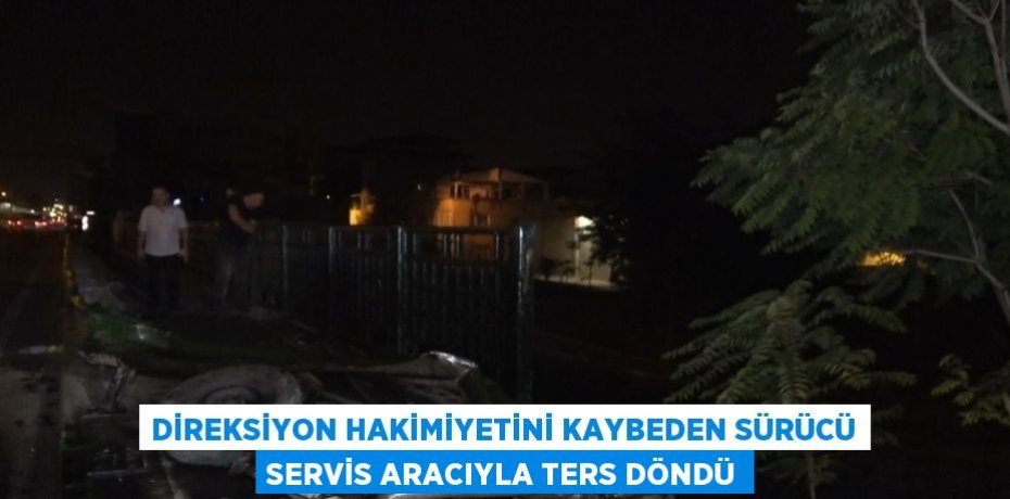 DİREKSİYON HAKİMİYETİNİ KAYBEDEN SÜRÜCÜ SERVİS ARACIYLA TERS DÖNDÜ