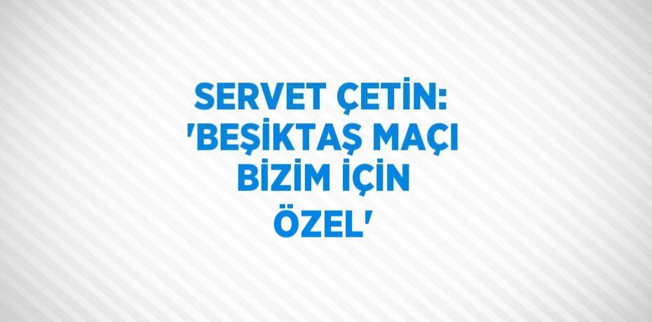 SERVET ÇETİN: 'BEŞİKTAŞ MAÇI BİZİM İÇİN ÖZEL'