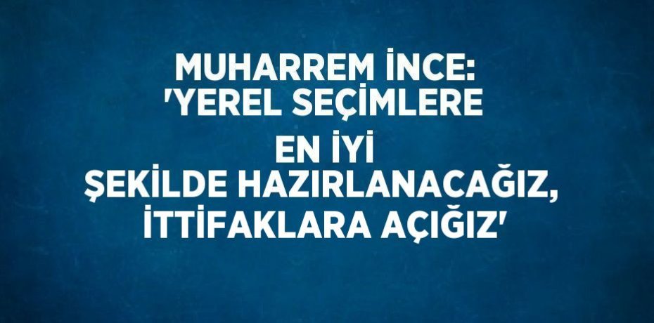 MUHARREM İNCE: 'YEREL SEÇİMLERE EN İYİ ŞEKİLDE HAZIRLANACAĞIZ, İTTİFAKLARA AÇIĞIZ'
