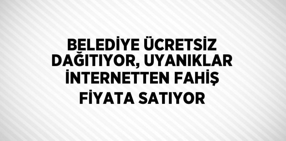 BELEDİYE ÜCRETSİZ DAĞITIYOR, UYANIKLAR İNTERNETTEN FAHİŞ FİYATA SATIYOR