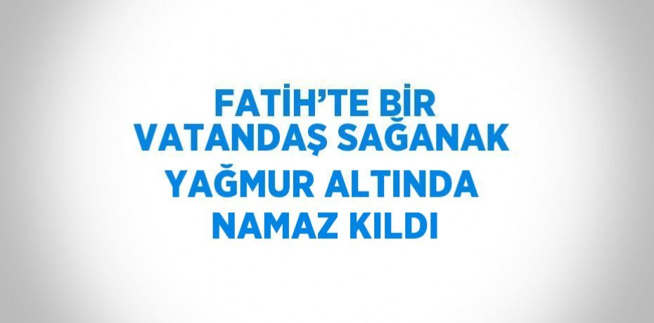 FATİH’TE BİR VATANDAŞ SAĞANAK YAĞMUR ALTINDA NAMAZ KILDI