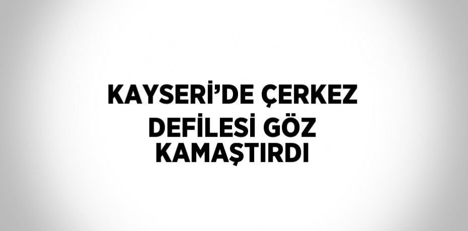 KAYSERİ’DE ÇERKEZ DEFİLESİ GÖZ KAMAŞTIRDI