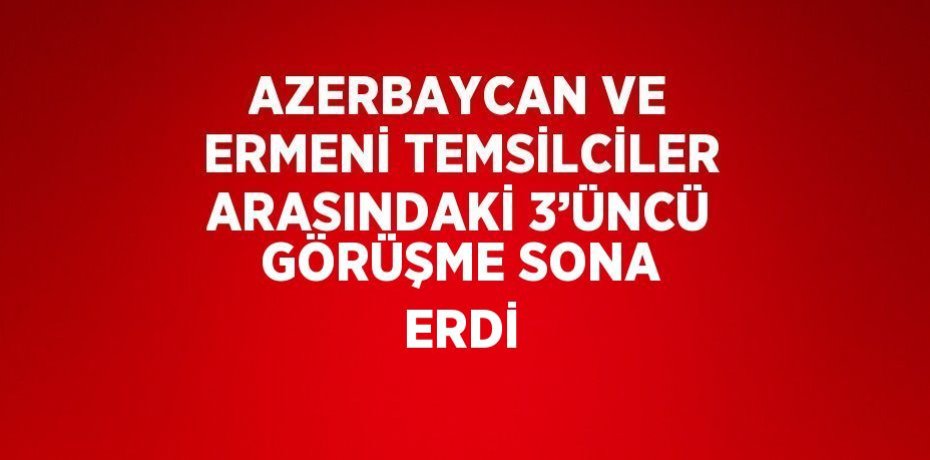 AZERBAYCAN VE ERMENİ TEMSİLCİLER ARASINDAKİ 3’ÜNCÜ GÖRÜŞME SONA ERDİ