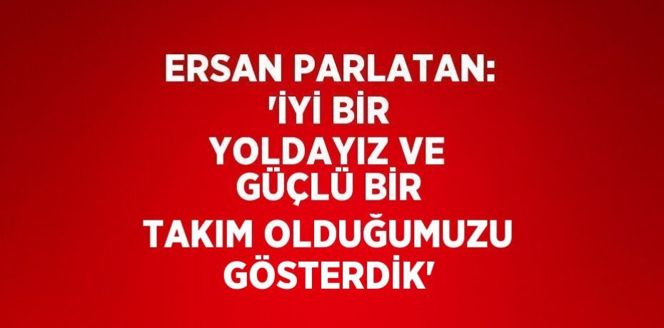 ERSAN PARLATAN: 'İYİ BİR YOLDAYIZ VE GÜÇLÜ BİR TAKIM OLDUĞUMUZU GÖSTERDİK'