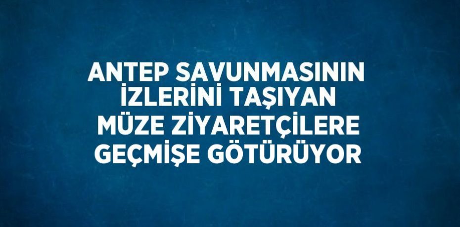 ANTEP SAVUNMASININ İZLERİNİ TAŞIYAN MÜZE ZİYARETÇİLERE GEÇMİŞE GÖTÜRÜYOR