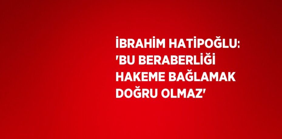 İBRAHİM HATİPOĞLU: 'BU BERABERLİĞİ HAKEME BAĞLAMAK DOĞRU OLMAZ'