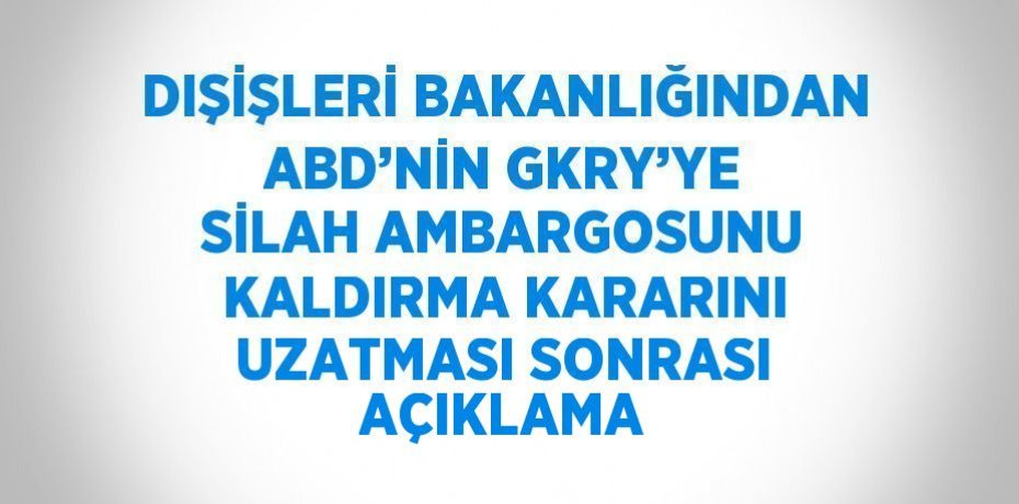 DIŞİŞLERİ BAKANLIĞINDAN ABD’NİN GKRY’YE SİLAH AMBARGOSUNU KALDIRMA KARARINI UZATMASI SONRASI AÇIKLAMA