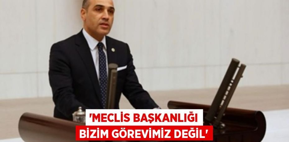 “MECLİS BAŞKANLIĞI BİZİM GÖREVİMİZ DEĞİL”