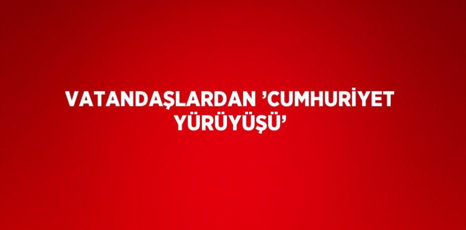 VATANDAŞLARDAN ’CUMHURİYET YÜRÜYÜŞÜ’