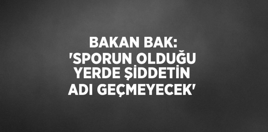 BAKAN BAK: 'SPORUN OLDUĞU YERDE ŞİDDETİN ADI GEÇMEYECEK'