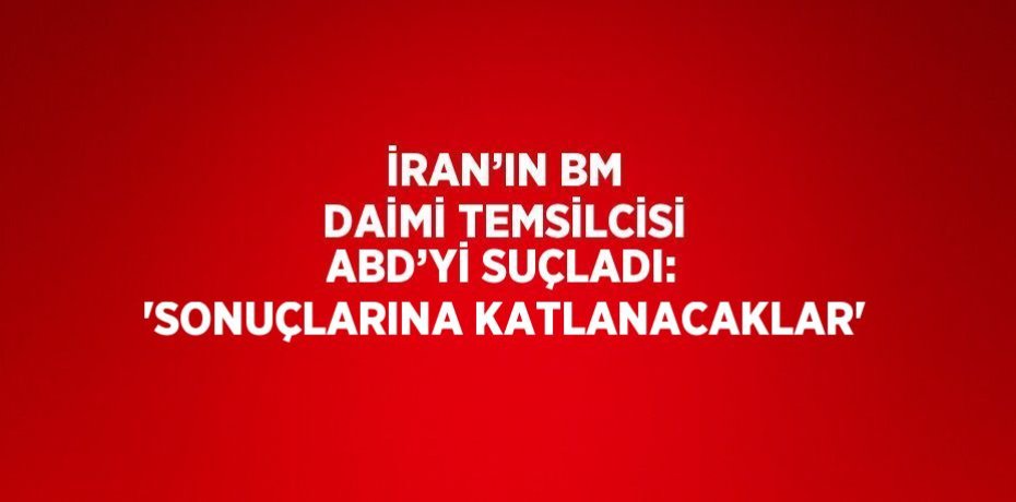 İRAN’IN BM DAİMİ TEMSİLCİSİ ABD’Yİ SUÇLADI: 'SONUÇLARINA KATLANACAKLAR'