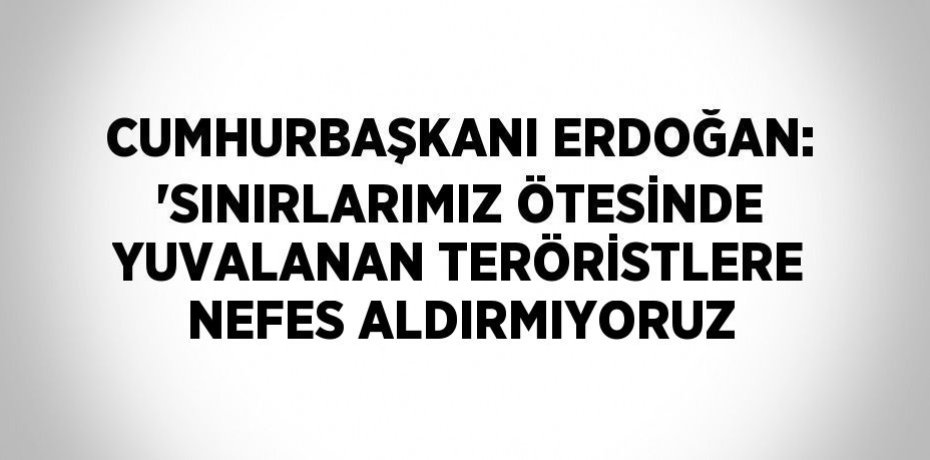 CUMHURBAŞKANI ERDOĞAN: 'SINIRLARIMIZ ÖTESİNDE YUVALANAN TERÖRİSTLERE NEFES ALDIRMIYORUZ