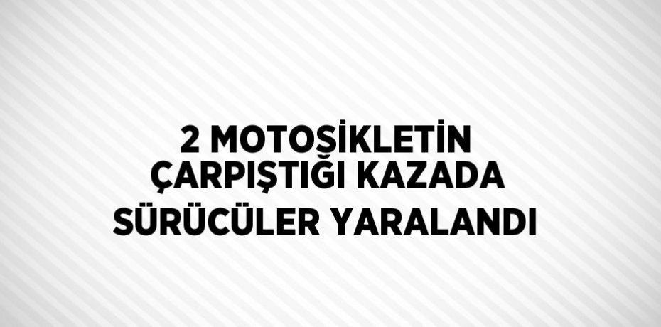 2 MOTOSİKLETİN ÇARPIŞTIĞI KAZADA SÜRÜCÜLER YARALANDI