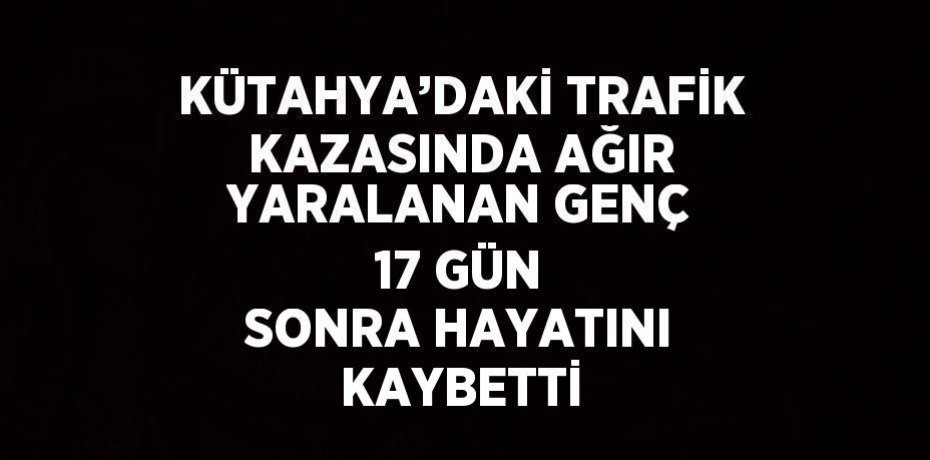 KÜTAHYA’DAKİ TRAFİK KAZASINDA AĞIR YARALANAN GENÇ 17 GÜN SONRA HAYATINI KAYBETTİ