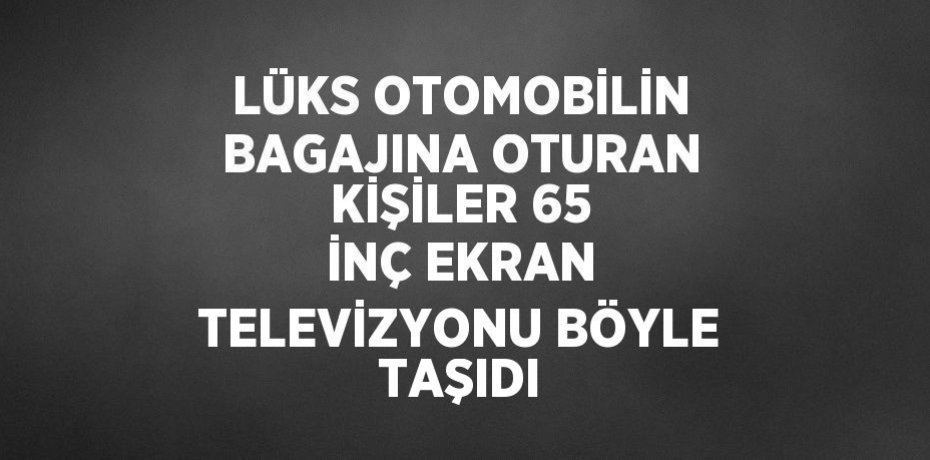 LÜKS OTOMOBİLİN BAGAJINA OTURAN KİŞİLER 65 İNÇ EKRAN TELEVİZYONU BÖYLE TAŞIDI