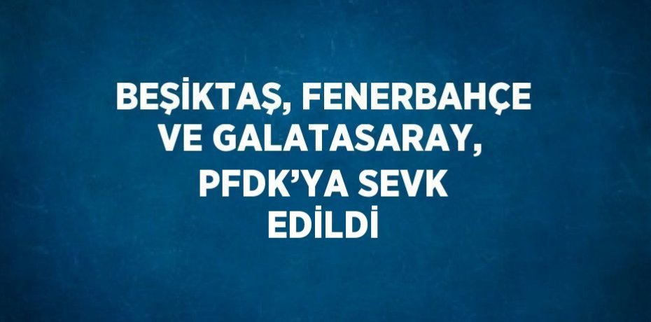 BEŞİKTAŞ, FENERBAHÇE VE GALATASARAY, PFDK’YA SEVK EDİLDİ