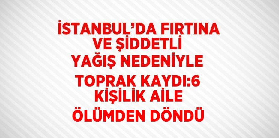 İSTANBUL’DA FIRTINA VE ŞİDDETLİ YAĞIŞ NEDENİYLE TOPRAK KAYDI:6 KİŞİLİK AİLE ÖLÜMDEN DÖNDÜ