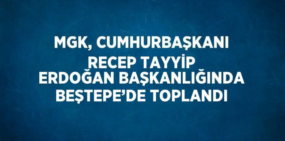 MGK, CUMHURBAŞKANI RECEP TAYYİP ERDOĞAN BAŞKANLIĞINDA BEŞTEPE’DE TOPLANDI