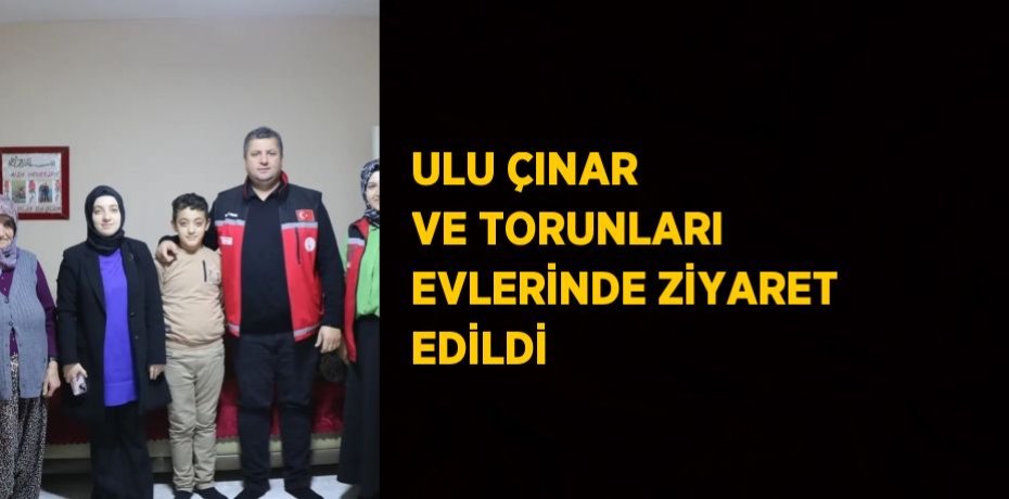 ULU ÇINAR VE TORUNLARI EVLERİNDE ZİYARET EDİLDİ