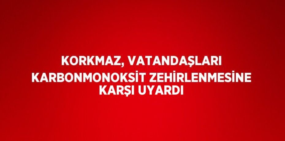 KORKMAZ, VATANDAŞLARI KARBONMONOKSİT ZEHİRLENMESİNE KARŞI UYARDI