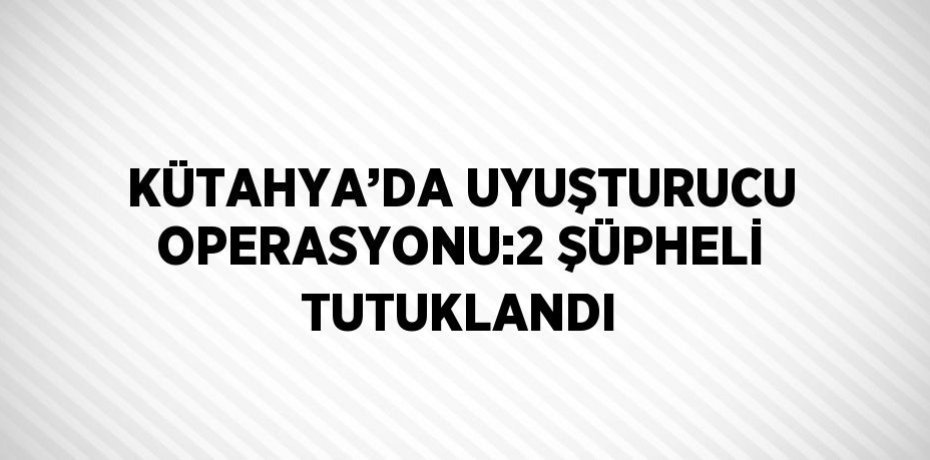 KÜTAHYA’DA UYUŞTURUCU OPERASYONU:2 ŞÜPHELİ TUTUKLANDI