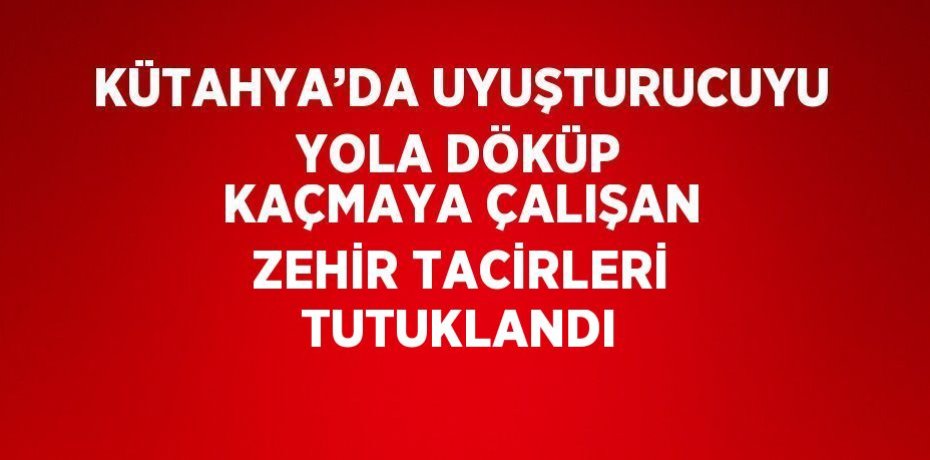 KÜTAHYA’DA UYUŞTURUCUYU YOLA DÖKÜP KAÇMAYA ÇALIŞAN ZEHİR TACİRLERİ TUTUKLANDI