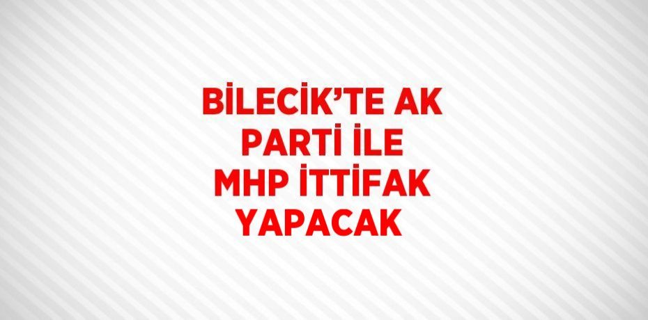 BİLECİK’TE AK PARTİ İLE MHP İTTİFAK YAPACAK
