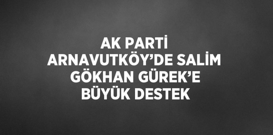 AK PARTİ ARNAVUTKÖY’DE SALİM GÖKHAN GÜREK’E BÜYÜK DESTEK