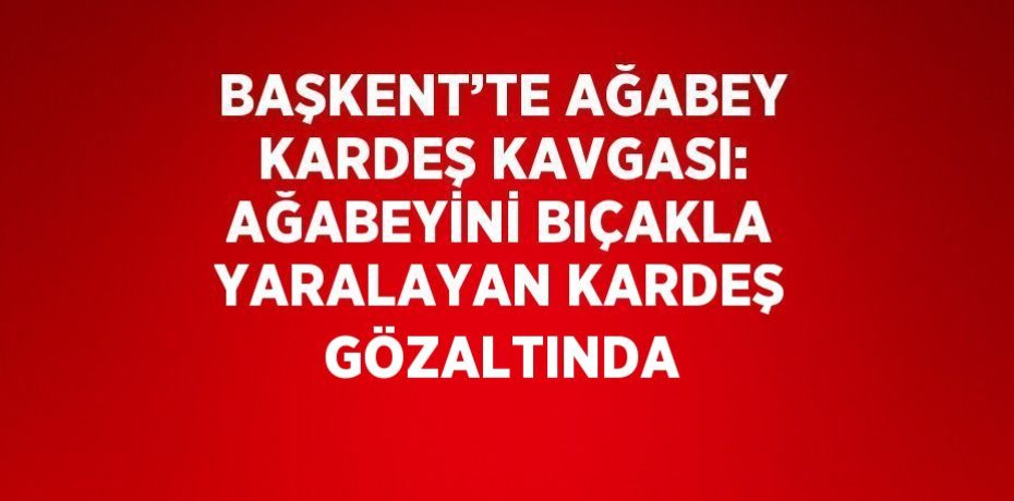 BAŞKENT’TE AĞABEY KARDEŞ KAVGASI: AĞABEYİNİ BIÇAKLA YARALAYAN KARDEŞ GÖZALTINDA