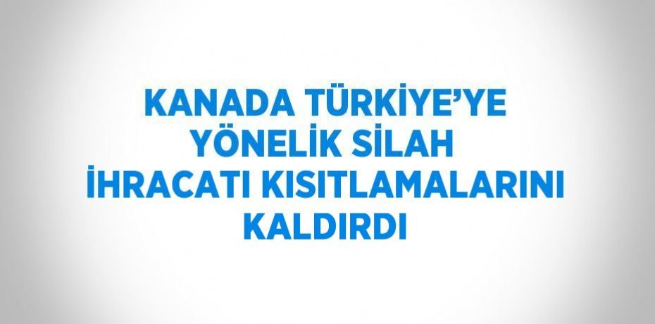 KANADA TÜRKİYE’YE YÖNELİK SİLAH İHRACATI KISITLAMALARINI KALDIRDI