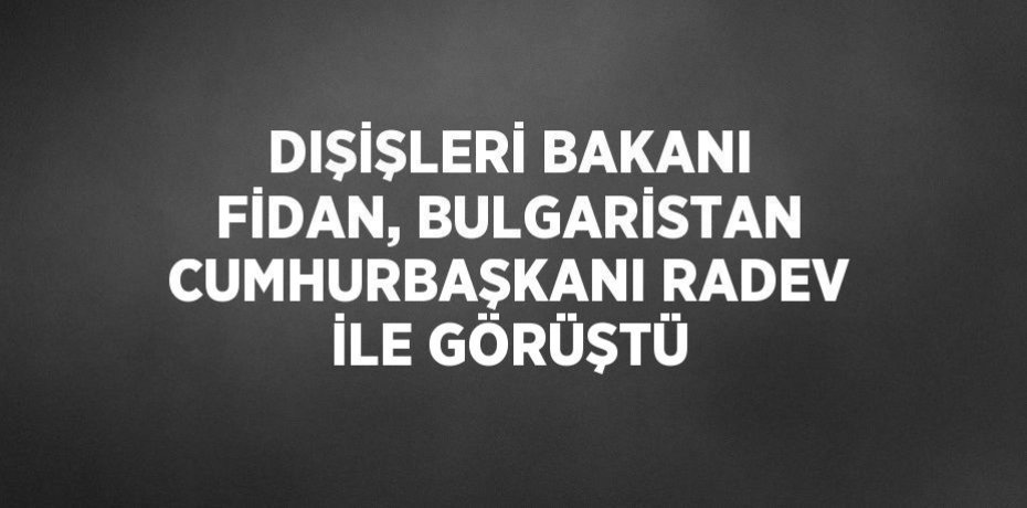 DIŞİŞLERİ BAKANI FİDAN, BULGARİSTAN CUMHURBAŞKANI RADEV İLE GÖRÜŞTÜ