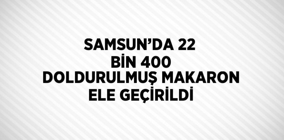 SAMSUN’DA 22 BİN 400 DOLDURULMUŞ MAKARON ELE GEÇİRİLDİ