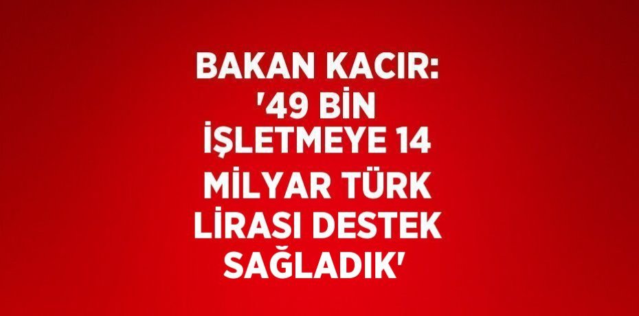 BAKAN KACIR: '49 BİN İŞLETMEYE 14 MİLYAR TÜRK LİRASI DESTEK SAĞLADIK'