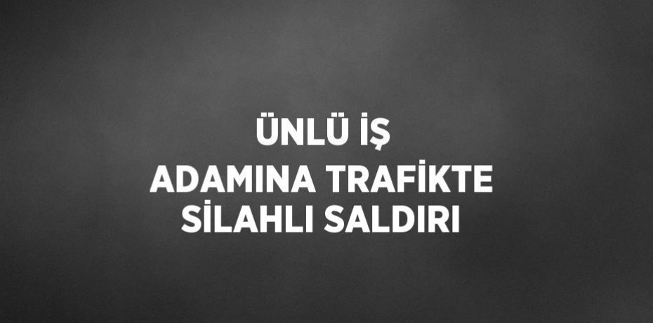ÜNLÜ İŞ ADAMINA TRAFİKTE SİLAHLI SALDIRI
