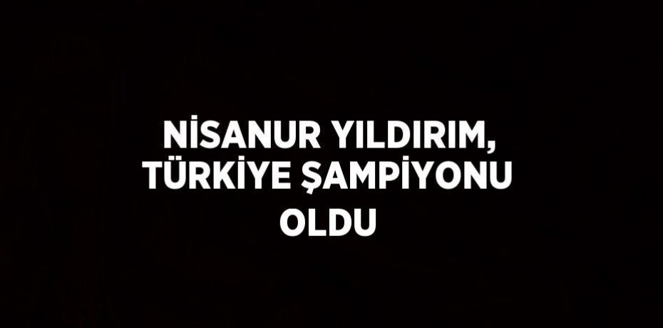 NİSANUR YILDIRIM, TÜRKİYE ŞAMPİYONU OLDU