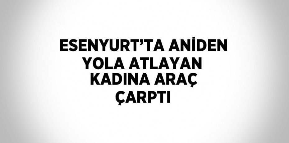 ESENYURT’TA ANİDEN YOLA ATLAYAN KADINA ARAÇ ÇARPTI