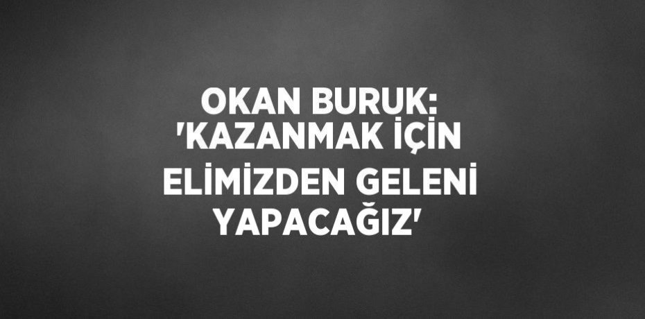 OKAN BURUK: 'KAZANMAK İÇİN ELİMİZDEN GELENİ YAPACAĞIZ'