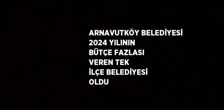 ARNAVUTKÖY BELEDİYESİ 2024 YILININ BÜTÇE FAZLASI VEREN TEK İLÇE BELEDİYESİ OLDU