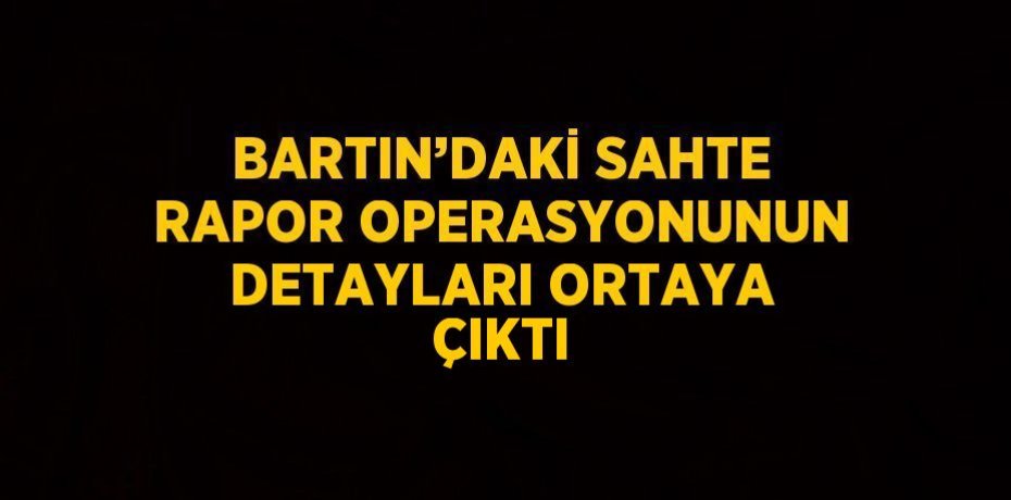BARTIN’DAKİ SAHTE RAPOR OPERASYONUNUN DETAYLARI ORTAYA ÇIKTI