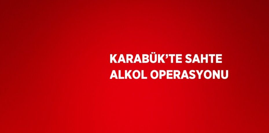 KARABÜK’TE SAHTE ALKOL OPERASYONU